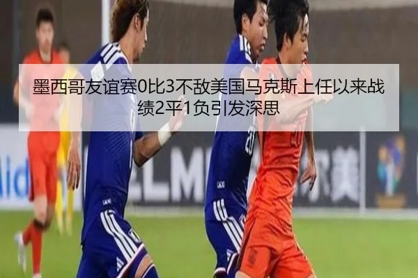 墨西哥友谊赛0比3不敌美国马克斯上任以来战绩2平1负引发深思 | LEYU